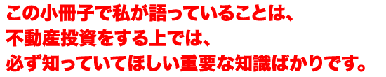 この小冊子で私が語っていることは、不動産投資をする上では、必ず知っていてほしい重要な知識ばかりです。